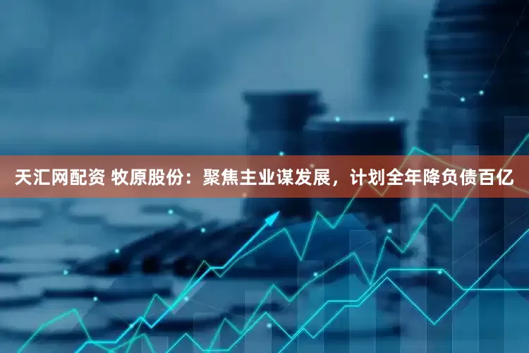天汇网配资 牧原股份：聚焦主业谋发展，计划全年降负债百亿
