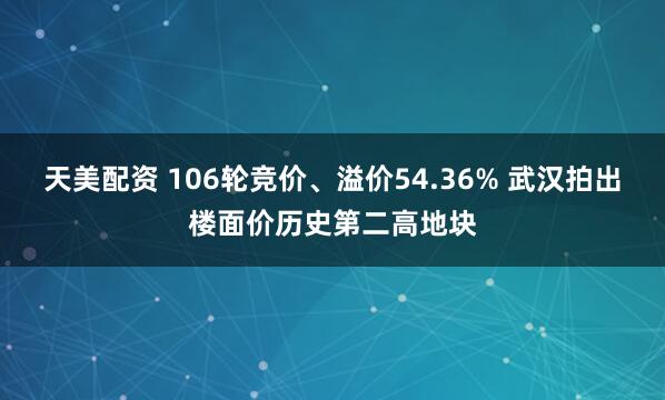 天美配资 106轮竞价、溢价54.36% 武汉拍出楼面价历史第二高地块
