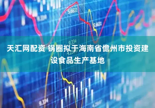 天汇网配资 锅圈拟于海南省儋州市投资建设食品生产基地