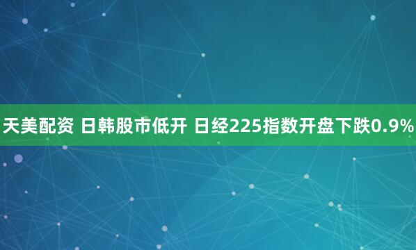 天美配资 日韩股市低开 日经225指数开盘下跌0.9%