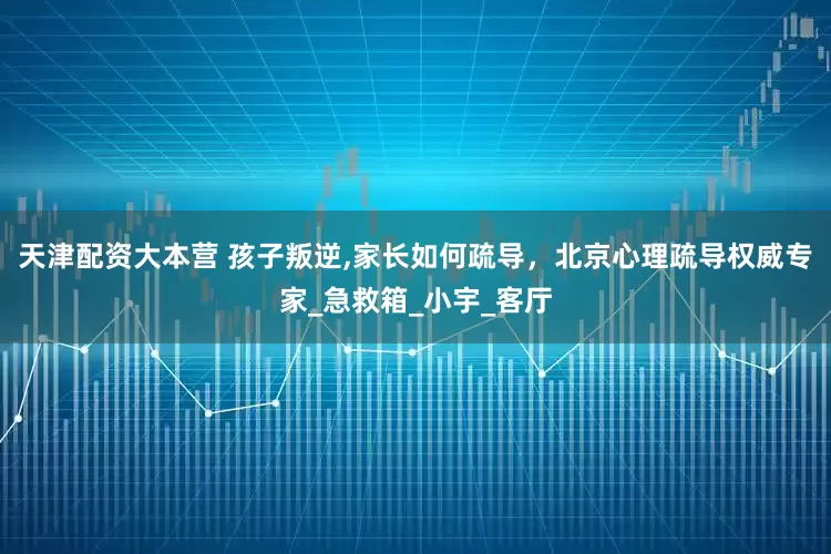 天津配资大本营 孩子叛逆,家长如何疏导，北京心理疏导权威专家_急救箱_小宇_客厅