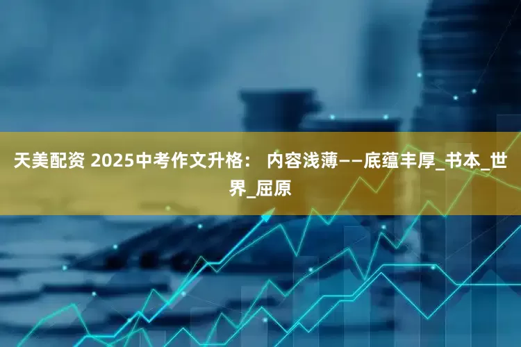 天美配资 2025中考作文升格： 内容浅薄——底蕴丰厚_书本_世界_屈原