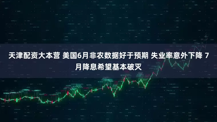 天津配资大本营 美国6月非农数据好于预期 失业率意外下降 7月降息希望基本破灭