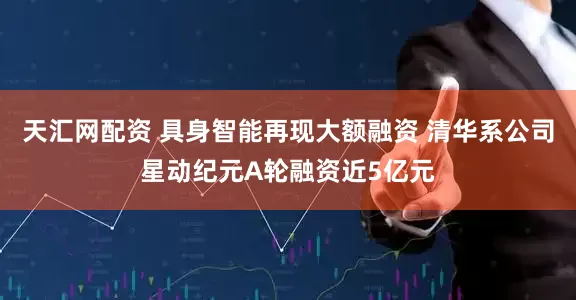 天汇网配资 具身智能再现大额融资 清华系公司星动纪元A轮融资近5亿元