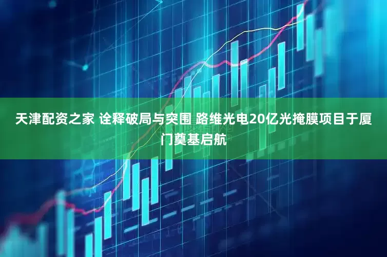 天津配资之家 诠释破局与突围 路维光电20亿光掩膜项目于厦门奠基启航