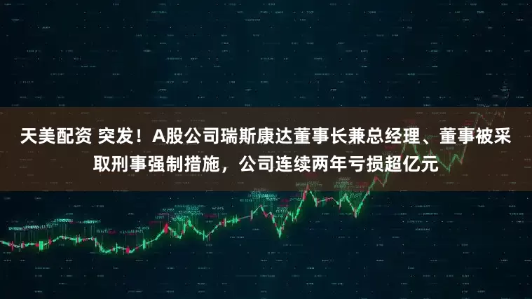 天美配资 突发！A股公司瑞斯康达董事长兼总经理、董事被采取刑事强制措施，公司连续两年亏损超亿元
