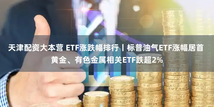 天津配资大本营 ETF涨跌幅排行丨标普油气ETF涨幅居首 黄金、有色金属相关ETF跌超2%