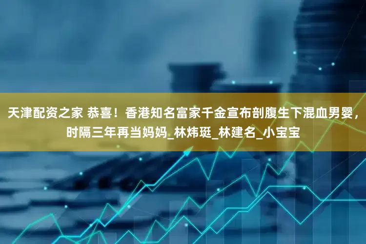 天津配资之家 恭喜！香港知名富家千金宣布剖腹生下混血男婴，时隔三年再当妈妈_林炜珽_林建名_小宝宝