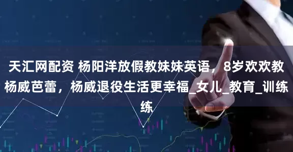 天汇网配资 杨阳洋放假教妹妹英语，8岁欢欢教杨威芭蕾，杨威退役生活更幸福_女儿_教育_训练