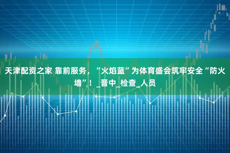 天津配资之家 靠前服务，“火焰蓝”为体育盛会筑牢安全“防火墙”！_晋中_检查_人员