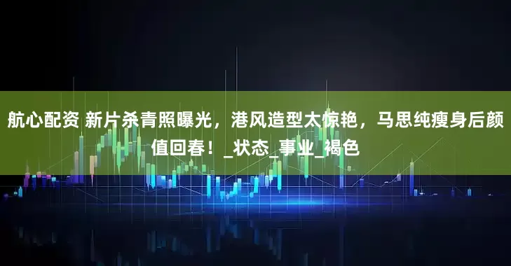 航心配资 新片杀青照曝光，港风造型太惊艳，马思纯瘦身后颜值回春！_状态_事业_褐色