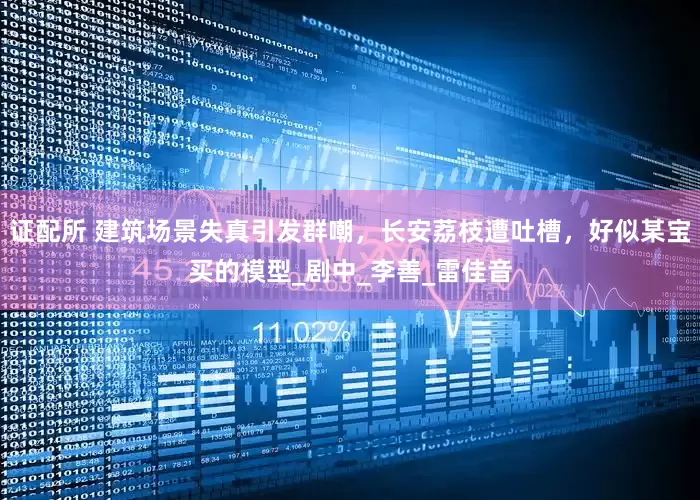 证配所 建筑场景失真引发群嘲，长安荔枝遭吐槽，好似某宝买的模型_剧中_李善_雷佳音