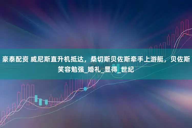 豪泰配资 威尼斯直升机抵达，桑切斯贝佐斯牵手上游艇，贝佐斯笑容勉强_婚礼_显得_世纪