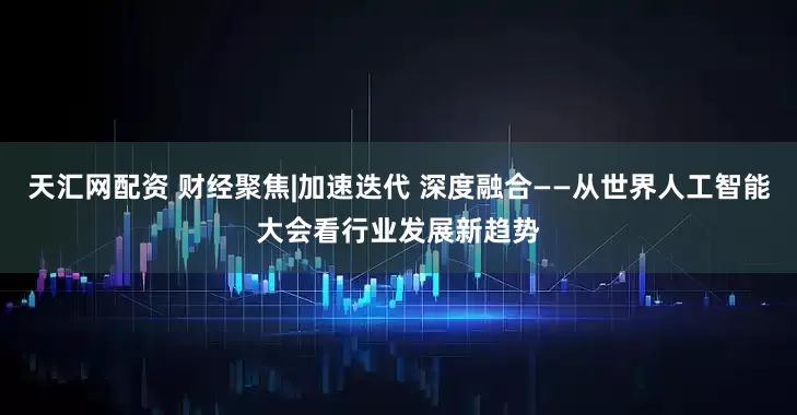 天汇网配资 财经聚焦|加速迭代 深度融合——从世界人工智能大会看行业发展新趋势
