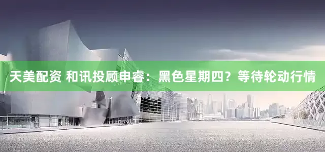 天美配资 和讯投顾申睿：黑色星期四？等待轮动行情
