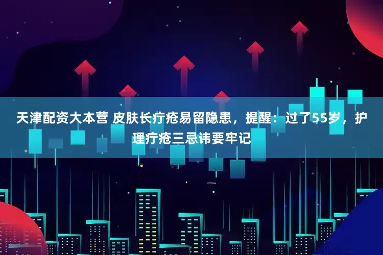 天津配资大本营 皮肤长疔疮易留隐患，提醒：过了55岁，护理疔疮三忌讳要牢记