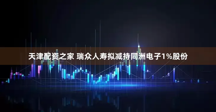 天津配资之家 瑞众人寿拟减持同洲电子1%股份