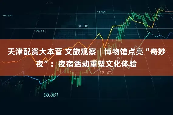 天津配资大本营 文旅观察｜博物馆点亮“奇妙夜”：夜宿活动重塑文化体验