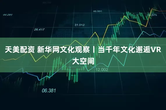 天美配资 新华网文化观察丨当千年文化邂逅VR大空间