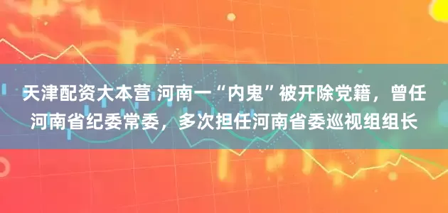 天津配资大本营 河南一“内鬼”被开除党籍，曾任河南省纪委常委，多次担任河南省委巡视组组长