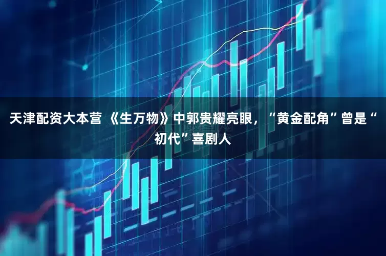 天津配资大本营 《生万物》中郭贵耀亮眼，“黄金配角”曾是“初代”喜剧人