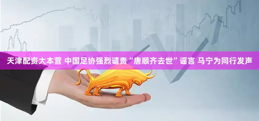 天津配资大本营 中国足协强烈谴责“唐顺齐去世”谣言 马宁为同行发声
