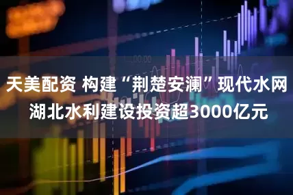 天美配资 构建“荆楚安澜”现代水网 湖北水利建设投资超3000亿元