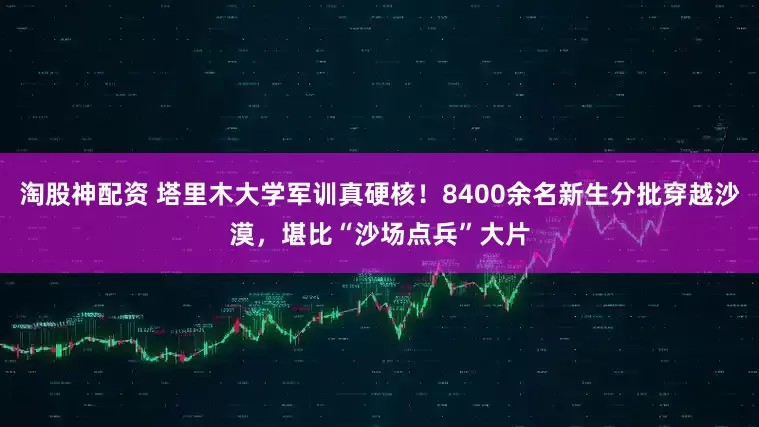 淘股神配资 塔里木大学军训真硬核！8400余名新生分批穿越沙漠，堪比“沙场点兵”大片