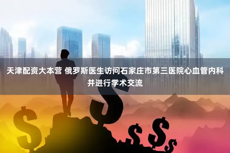 天津配资大本营 俄罗斯医生访问石家庄市第三医院心血管内科并进行学术交流