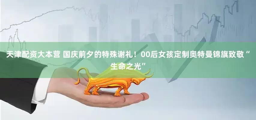 天津配资大本营 国庆前夕的特殊谢礼！00后女孩定制奥特曼锦旗致敬“生命之光”