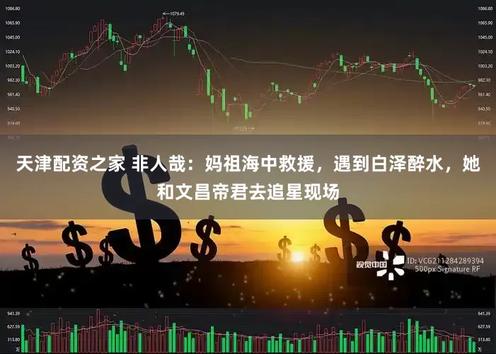 天津配资之家 非人哉：妈祖海中救援，遇到白泽醉水，她和文昌帝君去追星现场