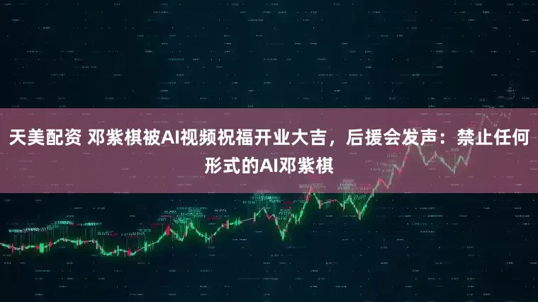 天美配资 邓紫棋被AI视频祝福开业大吉，后援会发声：禁止任何形式的AI邓紫棋