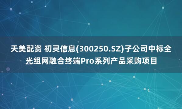 天美配资 初灵信息(300250.SZ)子公司中标全光组网融合终端Pro系列产品采购项目