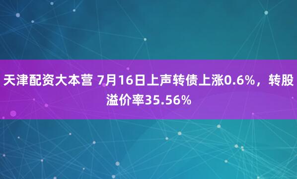 天津配资大本营 7月16日上声转债上涨0.6%,转股溢价率35.56%