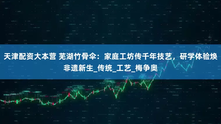 天津配资大本营 芜湖竹骨伞:家庭工坊传千年技艺,研学体验焕非遗新生_传统_工艺_梅争奥