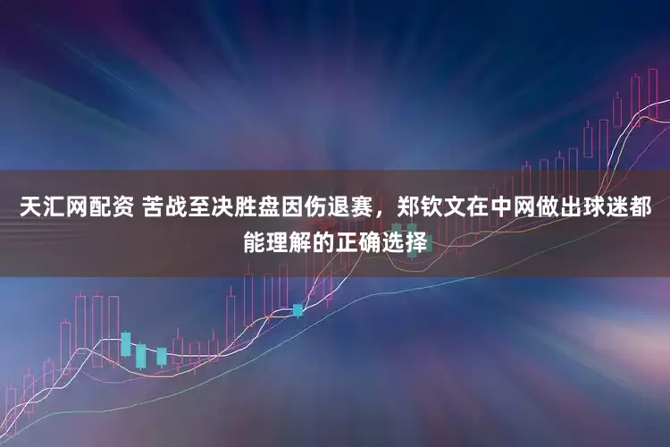 天汇网配资 苦战至决胜盘因伤退赛，郑钦文在中网做出球迷都能理解的正确选择