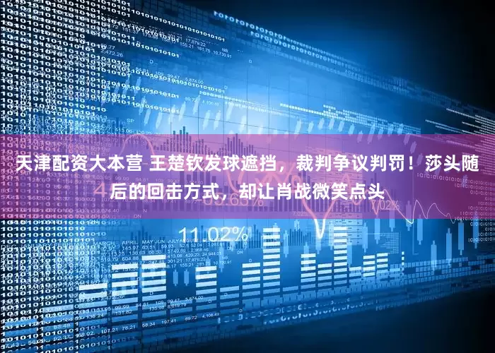 天津配资大本营 王楚钦发球遮挡，裁判争议判罚！莎头随后的回击方式，却让肖战微笑点头