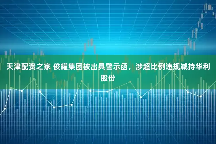 天津配资之家 俊耀集团被出具警示函，涉超比例违规减持华利股份