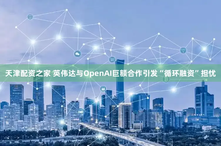 天津配资之家 英伟达与OpenAI巨额合作引发“循环融资”担忧