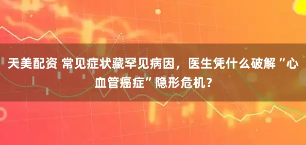 天美配资 常见症状藏罕见病因，医生凭什么破解“心血管癌症”隐形危机？
