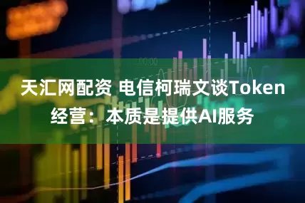 天汇网配资 电信柯瑞文谈Token经营：本质是提供AI服务