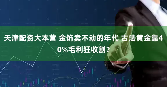 天津配资大本营 金饰卖不动的年代 古法黄金靠40%毛利狂收割？