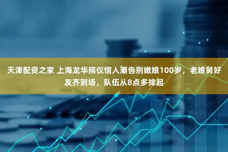 天津配资之家 上海龙华殡仪馆人潮告别嫩娘100岁,老娘舅好友齐到场,队伍从8点多排起