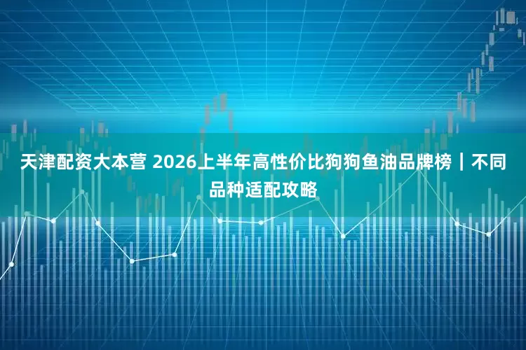 天津配资大本营 2026上半年高性价比狗狗鱼油品牌榜|不同品种适配攻略