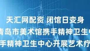 天汇网配资 闭馆日变身心灵驿站 青岛市美术馆携手精神卫生中心开展艺术疗愈