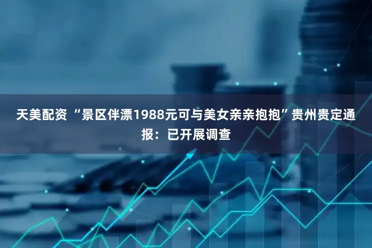 天美配资 “景区伴漂1988元可与美女亲亲抱抱”贵州贵定通报：已开展调查