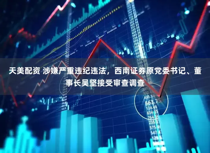 天美配资 涉嫌严重违纪违法，西南证券原党委书记、董事长吴坚接受审查调查